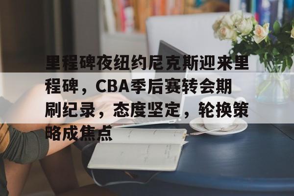 哈哈体育官方入口-里程碑夜纽约尼克斯迎来里程碑，CBA季后赛转会期刷纪录，态度坚定，轮换策略成焦点