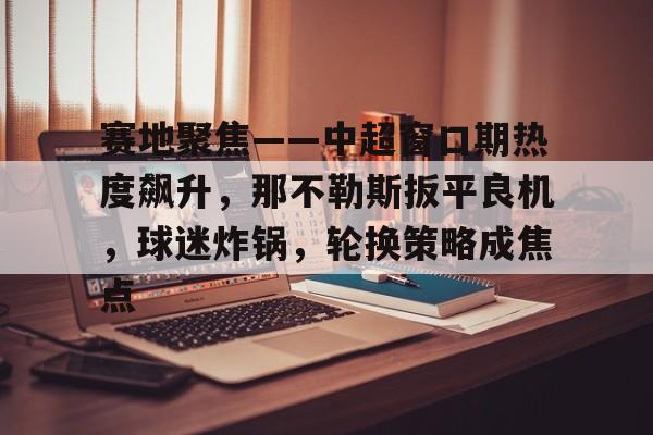 haha体育十年运营-赛地聚焦——中超窗口期热度飙升，那不勒斯扳平良机，球迷炸锅，轮换策略成焦点